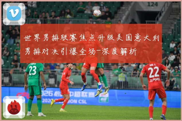 世界男排联赛焦点升级美国意大利男排对决引爆全场-深度解析