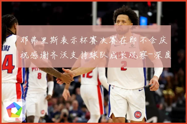 邓弗里斯表示杯赛决赛在即不会庆祝感谢齐沃支持球队成长观察-深度解析