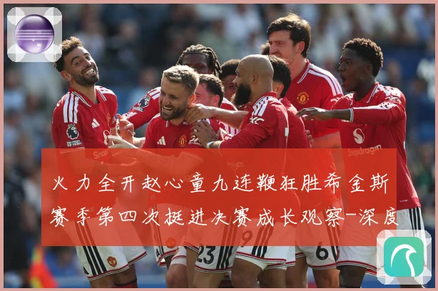 火力全开赵心童九连鞭狂胜希金斯赛季第四次挺进决赛成长观察-深度解析