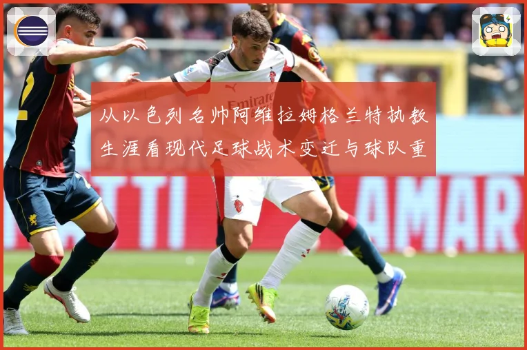 从以色列名帅阿维拉姆格兰特执教生涯看现代足球战术变迁与球队重建之路解析-深度解析