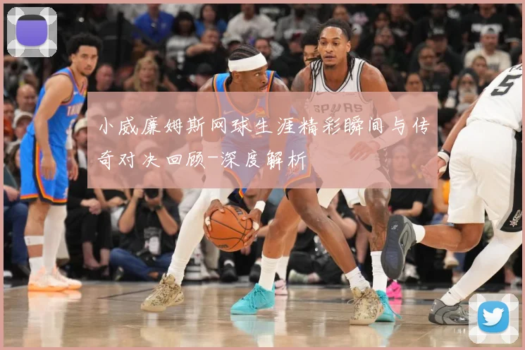 小威廉姆斯网球生涯精彩瞬间与传奇对决回顾-深度解析